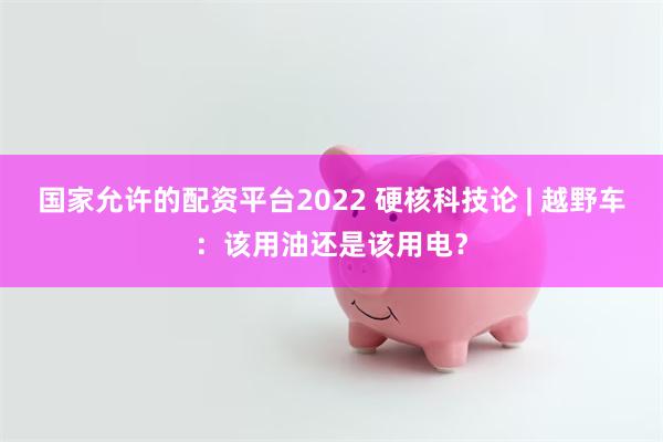 国家允许的配资平台2022 硬核科技论 | 越野车：该用油还是该用电？