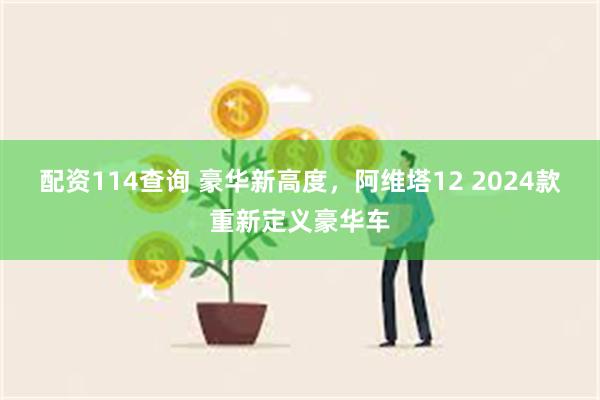 配资114查询 豪华新高度，阿维塔12 2024款重新定义豪华车