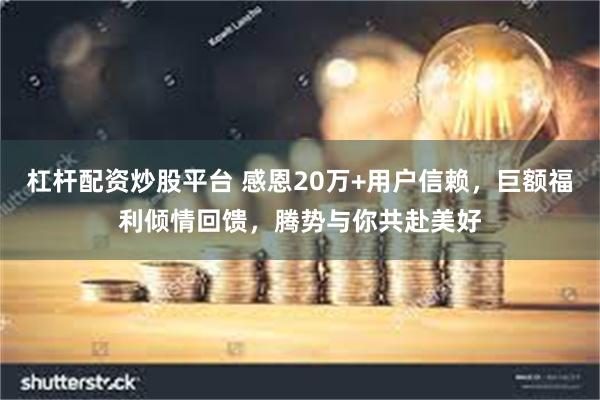 杠杆配资炒股平台 感恩20万+用户信赖，巨额福利倾情回馈，腾势与你共赴美好