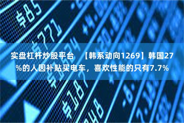 实盘杠杆炒股平台   【韩系动向1269】韩国27%的人因补贴买电车，喜欢性能的只有7.7%