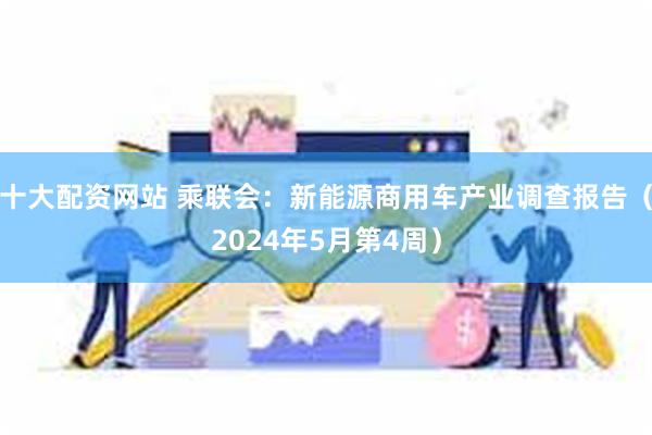 十大配资网站 乘联会：新能源商用车产业调查报告（2024年5月第4周）