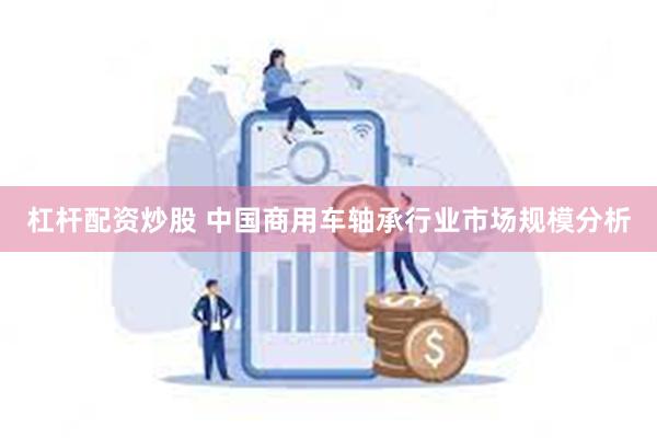 杠杆配资炒股 中国商用车轴承行业市场规模分析