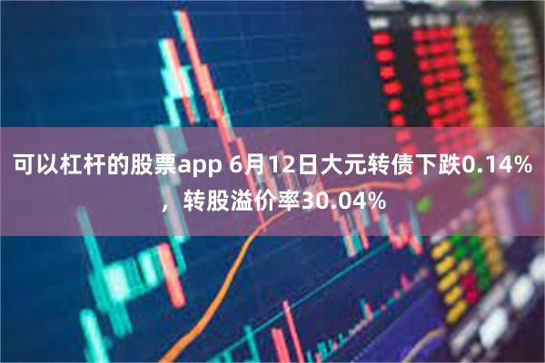 可以杠杆的股票app 6月12日大元转债下跌0.14%，转股溢价率30.04%