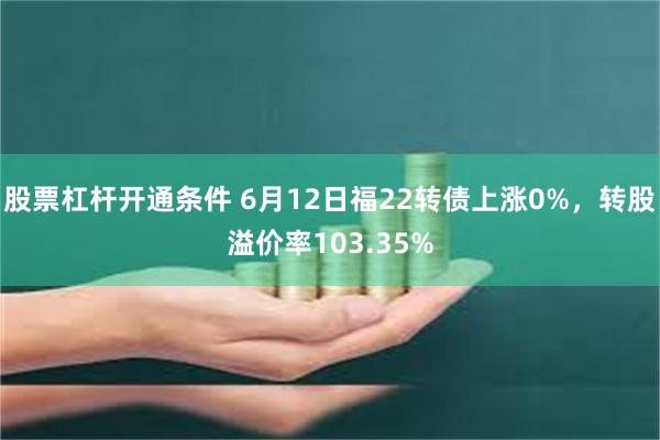 股票杠杆开通条件 6月12日福22转债上涨0%，转股溢价率103.35%