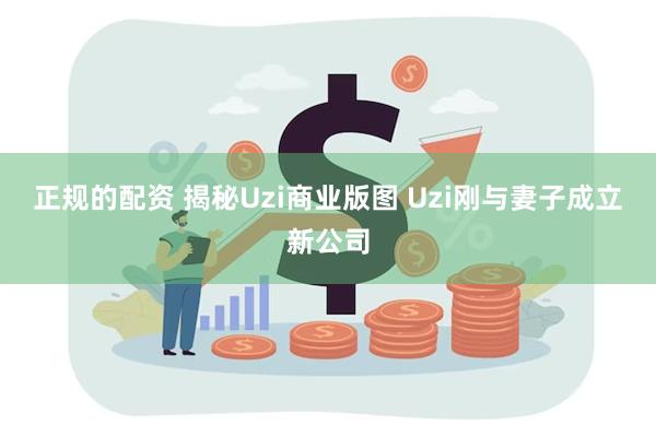 正规的配资 揭秘Uzi商业版图 Uzi刚与妻子成立新公司