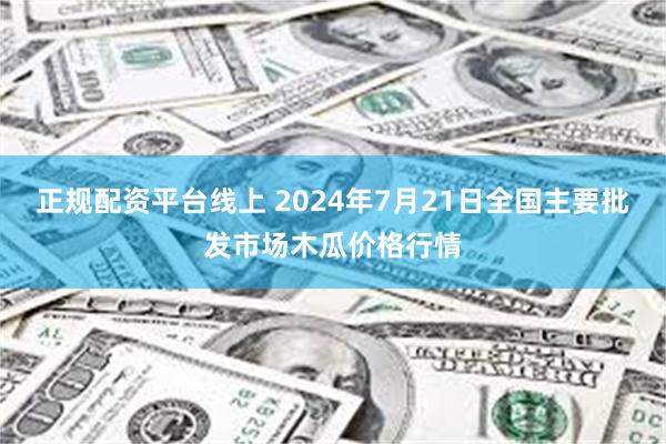 正规配资平台线上 2024年7月21日全国主要批发市场木瓜价格行情