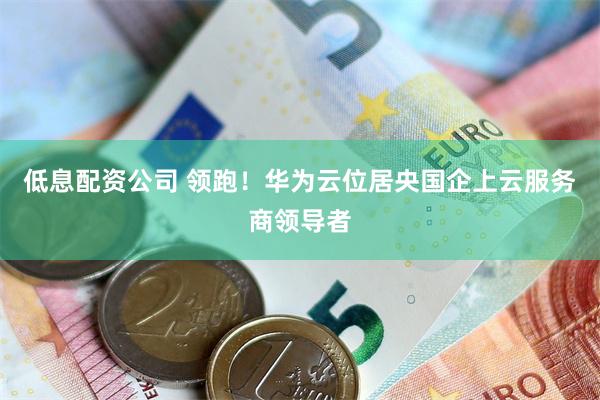 低息配资公司 领跑！华为云位居央国企上云服务商领导者