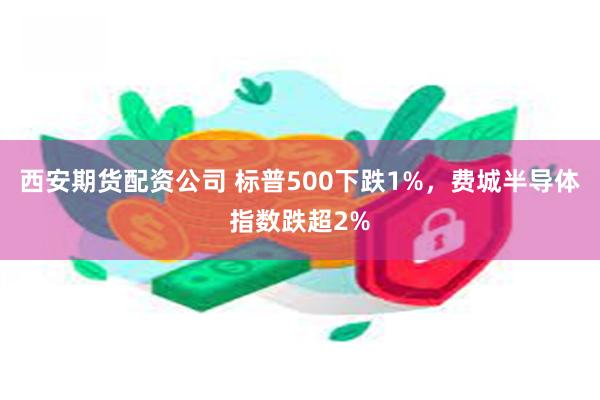 西安期货配资公司 标普500下跌1%，费城半导体指数跌超2%