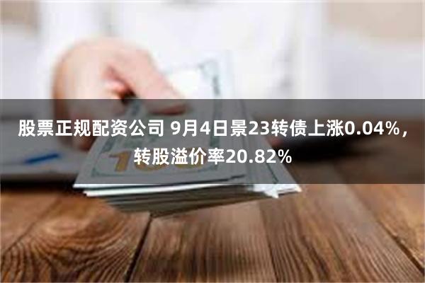 股票正规配资公司 9月4日景23转债上涨0.04%，转股溢价率20.82%