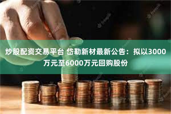 炒股配资交易平台 岱勒新材最新公告：拟以3000万元至6000万元回购股份