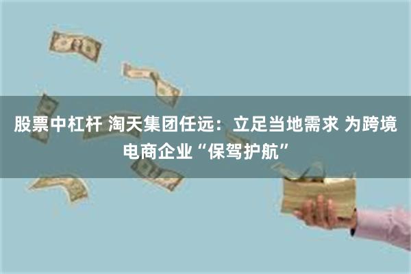 股票中杠杆 淘天集团任远：立足当地需求 为跨境电商企业“保驾护航”