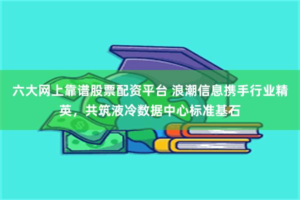 六大网上靠谱股票配资平台 浪潮信息携手行业精英，共筑液冷数据中心标准基石