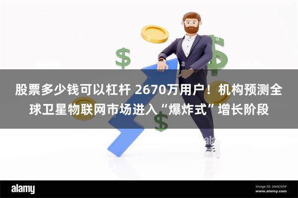 股票多少钱可以杠杆 2670万用户！机构预测全球卫星物联网市场进入“爆炸式”增长