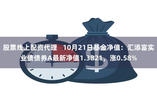 股票线上配资代理   10月21日基金净值：汇添富实业债债券A最新净值1.382