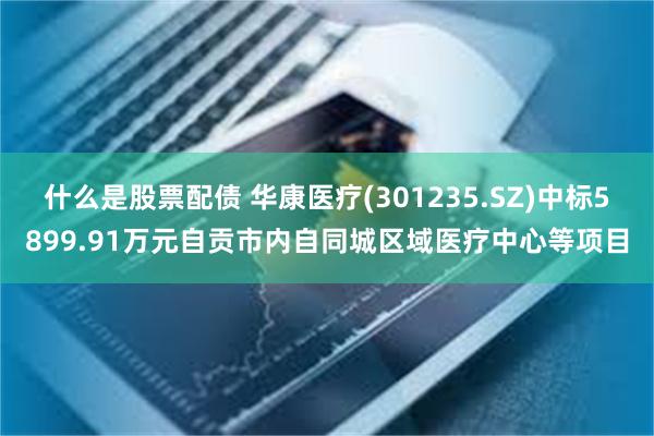 什么是股票配债 华康医疗(301235.SZ)中标5899.91万元自贡市内自同