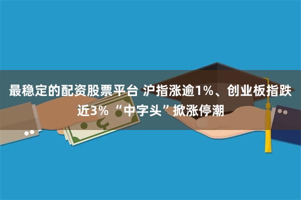 最稳定的配资股票平台 沪指涨逾1%、创业板指跌近3% “中字头”掀涨停潮