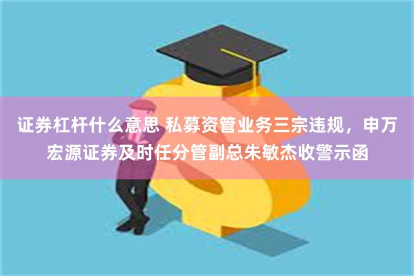 证券杠杆什么意思 私募资管业务三宗违规，申万宏源证券及时任分管副总朱敏杰收警示函