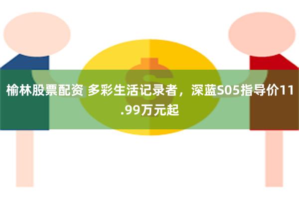 榆林股票配资 多彩生活记录者，深蓝S05指导价11.99万元起