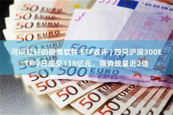 可以杠杆的股票软件 ETF收评 | 四只沪深300ETF今日成交118亿元，强势放量近2倍