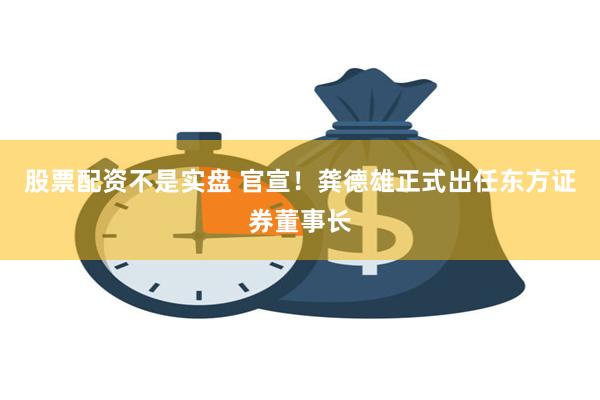 股票配资不是实盘 官宣！龚德雄正式出任东方证券董事长