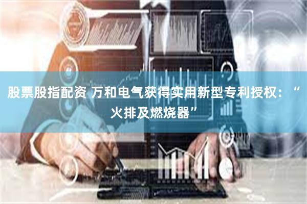 股票股指配资 万和电气获得实用新型专利授权：“火排及燃烧器”