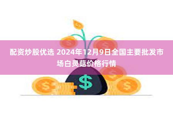 配资炒股优选 2024年12月9日全国主要批发市场白灵菇价格行情