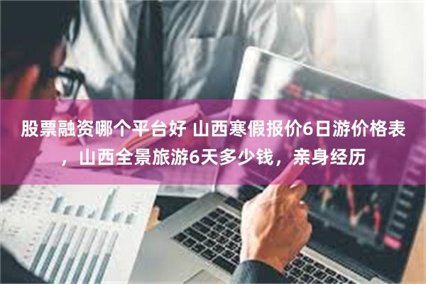 股票融资哪个平台好 山西寒假报价6日游价格表，山西全景旅游6天多少钱，亲身经历