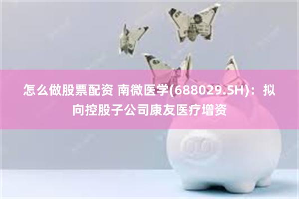 怎么做股票配资 南微医学(688029.SH)：拟向控股子公司康友医疗增资