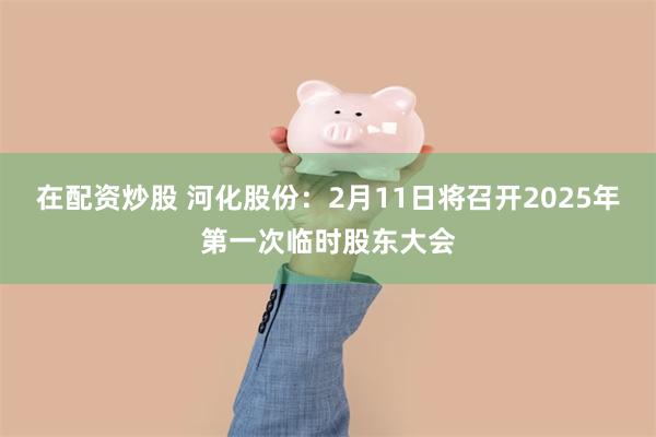 在配资炒股 河化股份：2月11日将召开2025年第一次临时股东大会