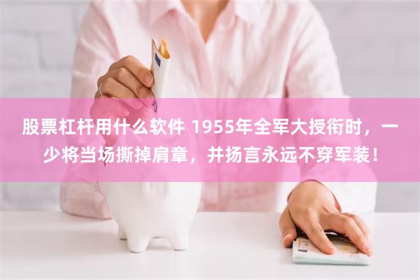 股票杠杆用什么软件 1955年全军大授衔时，一少将当场撕掉肩章，并扬言永远不穿军