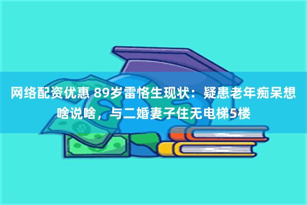 网络配资优惠 89岁雷恪生现状：疑患老年痴呆想啥说啥，与二婚妻子住无电梯5楼