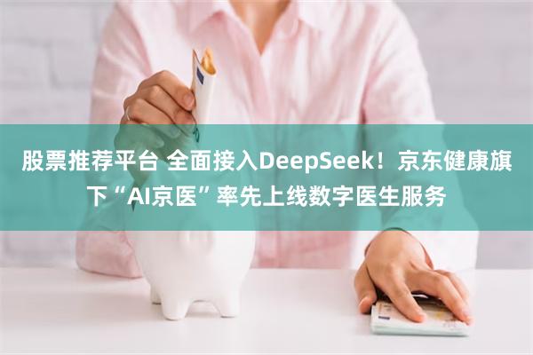 股票推荐平台 全面接入DeepSeek！京东健康旗下“AI京医”率先上线数字医生