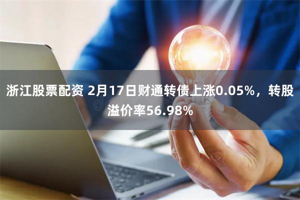 浙江股票配资 2月17日财通转债上涨0.05%，转股溢价率56.98%