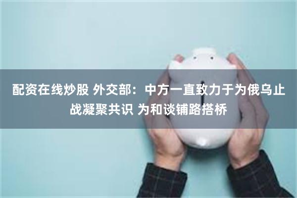 配资在线炒股 外交部：中方一直致力于为俄乌止战凝聚共识 为和谈铺路搭桥