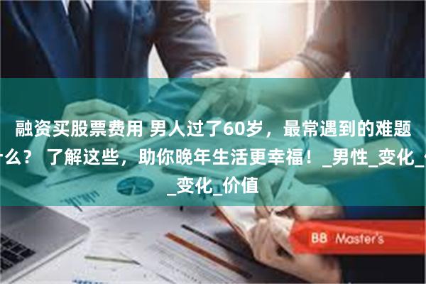 融资买股票费用 男人过了60岁，最常遇到的难题是什么？ 了解这些，助你晚年生活更