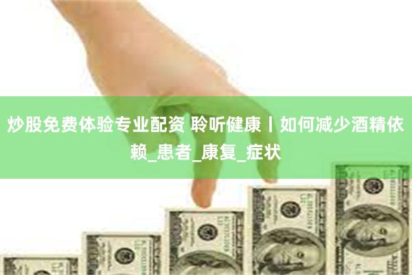炒股免费体验专业配资 聆听健康丨如何减少酒精依赖_患者_康复_症状
